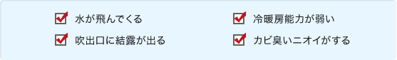 水が飛んでくる。
吹出口に結露が出る。冷暖房能力が弱い。カビ臭いニオイがする